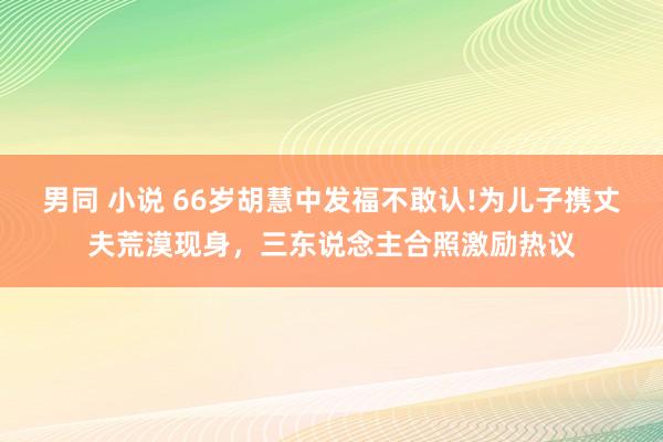 男同 小说 66岁胡慧中发福不敢认!为儿子携丈夫荒漠现身,三东说念主合照激励热议