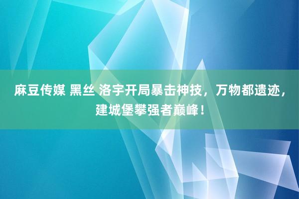 麻豆传媒 黑丝 洛宇开局暴击神技,万物都遗迹,建城堡攀强者巅峰!