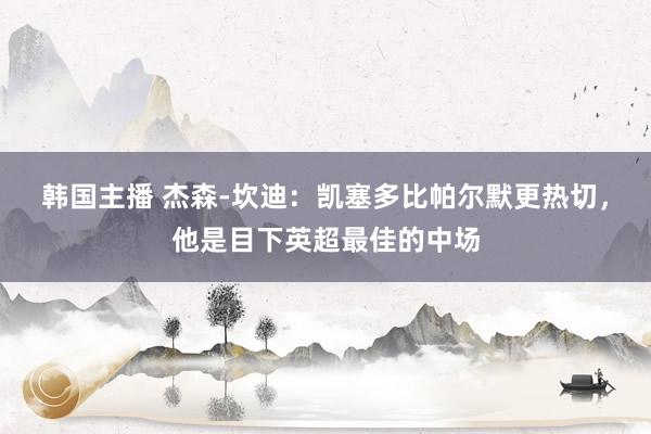 韩国主播 杰森-坎迪:凯塞多比帕尔默更热切,他是目下英超最佳的中场