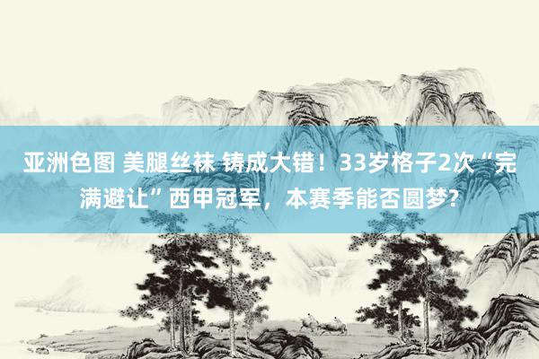 亚洲色图 美腿丝袜 铸成大错!33岁格子2次“完满避让”西甲冠军,本赛季能否圆梦?