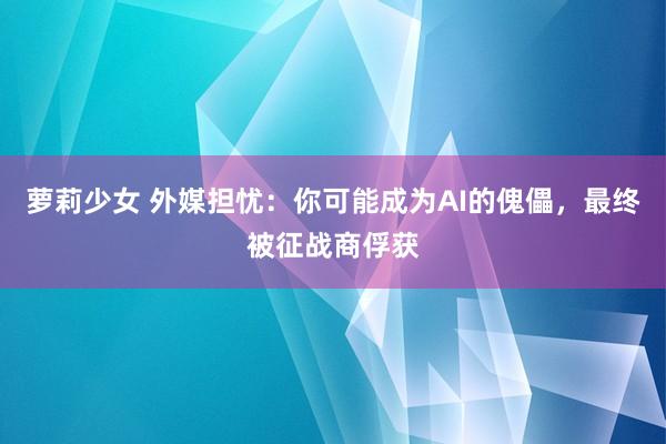 萝莉少女 外媒担忧:你可能成为AI的傀儡,最终被征战商俘获