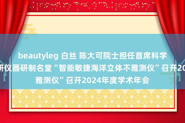 beautyleg 白丝 陈大可院士担任首席科学家!国度要紧科研仪器研制名堂“智能敏捷海洋立体不雅测仪”召开2024年度学术年会