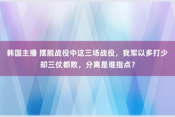 韩国主播 摆脱战役中这三场战役,我军以多打少却三仗都败,分离是谁指点?