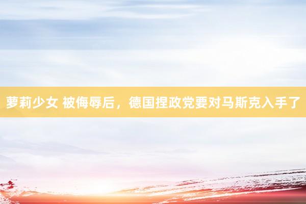 萝莉少女 被侮辱后,德国捏政党要对马斯克入手了