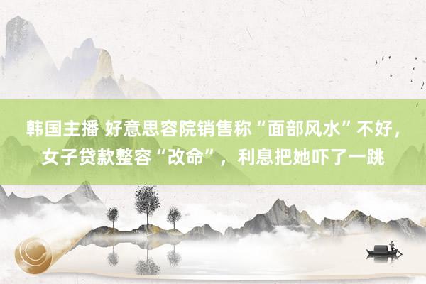 韩国主播 好意思容院销售称“面部风水”不好,女子贷款整容“改命”,利息把她吓了一跳