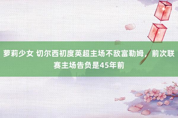 萝莉少女 切尔西初度英超主场不敌富勒姆,前次联赛主场告负是45年前