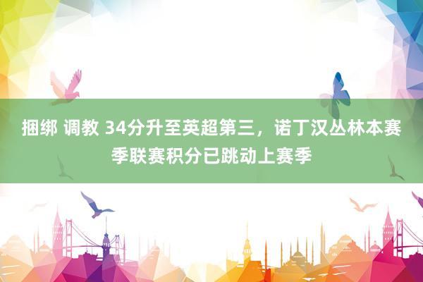 捆绑 调教 34分升至英超第三,诺丁汉丛林本赛季联赛积分已跳动上赛季