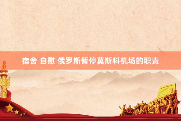 宿舍 自慰 俄罗斯暂停莫斯科机场的职责