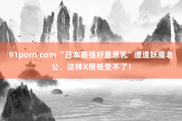 91porn com “日本最强好意思乳”遭逢妖魔老公,这样X根柢受不了!