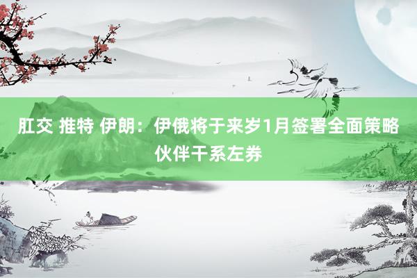 肛交 推特 伊朗:伊俄将于来岁1月签署全面策略伙伴干系左券