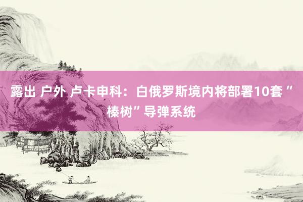 露出 户外 卢卡申科:白俄罗斯境内将部署10套“榛树”导弹系统