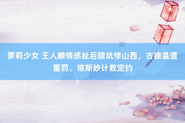 萝莉少女 王人麟情感扯后腿坑惨山西,古德温遭重罚,琼斯妙计救定约