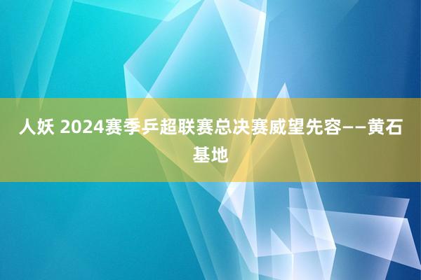 人妖 2024赛季乒超联赛总决赛威望先容——黄石基地