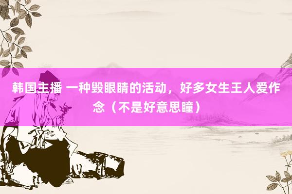 韩国主播 一种毁眼睛的活动,好多女生王人爱作念(不是好意思瞳)