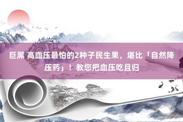 巨屌 高血压最怕的2种子民生果,堪比「自然降压药」!教您把血压吃且归