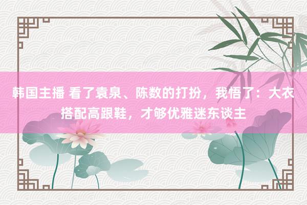 韩国主播 看了袁泉、陈数的打扮,我悟了:大衣搭配高跟鞋,才够优雅迷东谈主