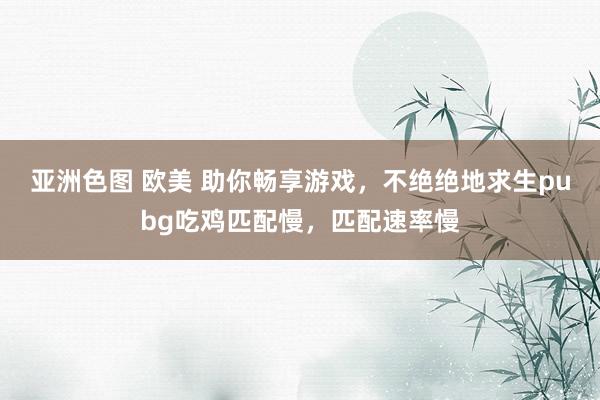 亚洲色图 欧美 助你畅享游戏,不绝绝地求生pubg吃鸡匹配慢,匹配速率慢