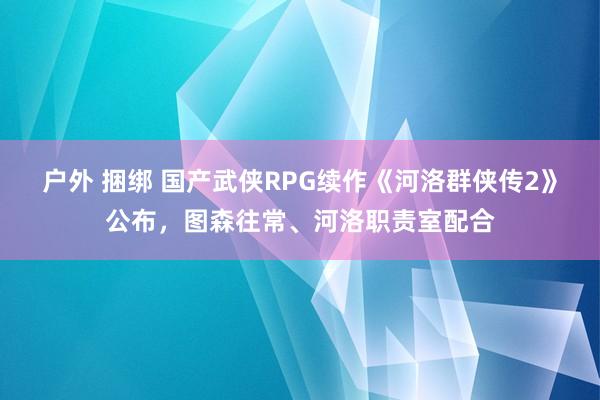 户外 捆绑 国产武侠RPG续作《河洛群侠传2》公布,图森往常、河洛职责室配合