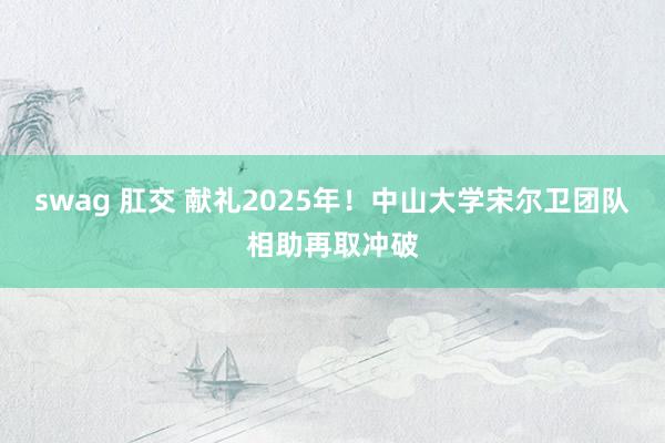 swag 肛交 献礼2025年!中山大学宋尔卫团队相助再取冲破