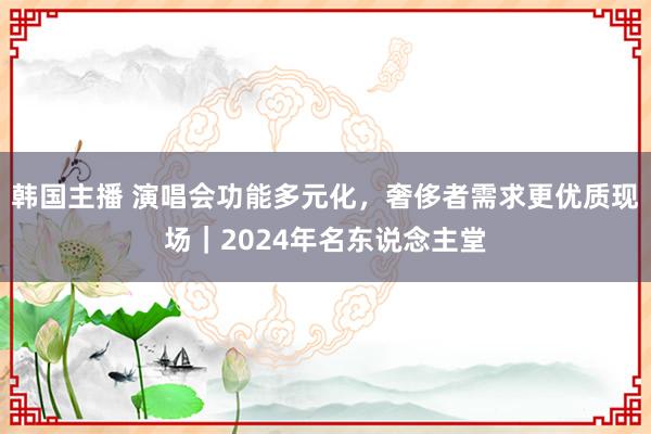 韩国主播 演唱会功能多元化,奢侈者需求更优质现场|2024年名东说念主堂