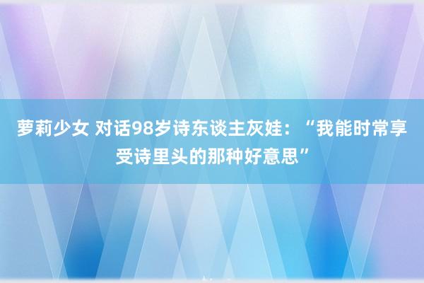萝莉少女 对话98岁诗东谈主灰娃:“我能时常享受诗里头的那种好意思”