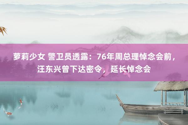 萝莉少女 警卫员透露:76年周总理悼念会前,汪东兴曾下达密令,延长悼念会