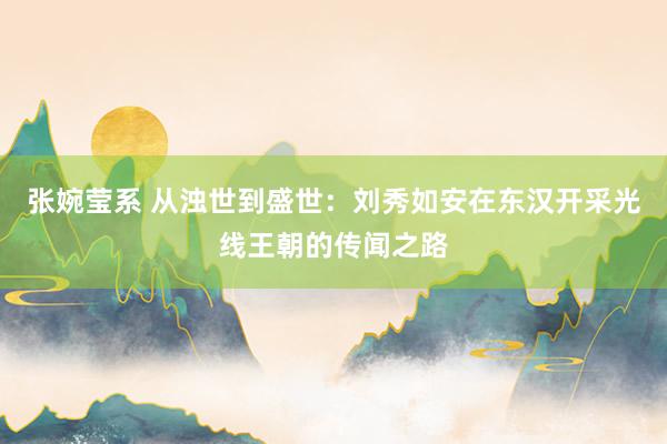 张婉莹系 从浊世到盛世:刘秀如安在东汉开采光线王朝的传闻之路