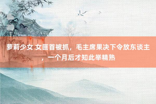 萝莉少女 女匪首被抓,毛主席果决下令放东谈主,一个月后才知此举精熟