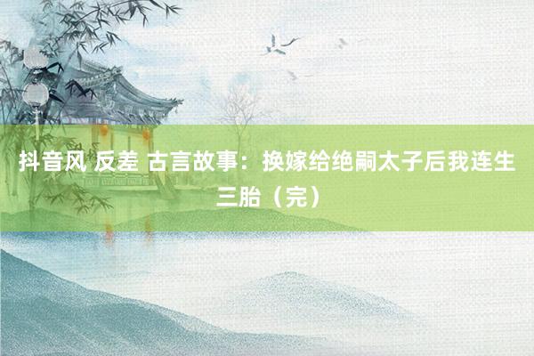 抖音风 反差 古言故事:换嫁给绝嗣太子后我连生三胎(完)