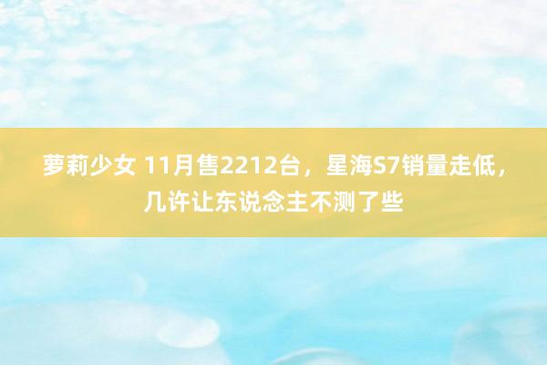 萝莉少女 11月售2212台,星海S7销量走低,几许让东说念主不测了些