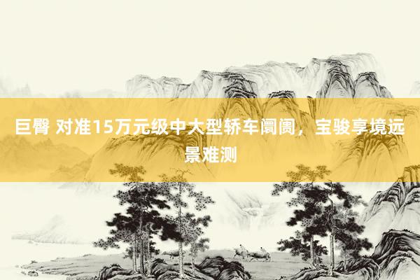 巨臀 对准15万元级中大型轿车阛阓,宝骏享境远景难测