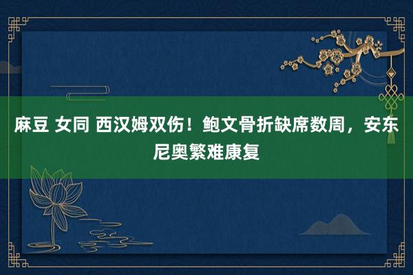 麻豆 女同 西汉姆双伤!鲍文骨折缺席数周,安东尼奥繁难康复