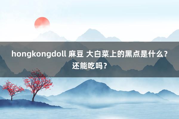 hongkongdoll 麻豆 大白菜上的黑点是什么?还能吃吗?