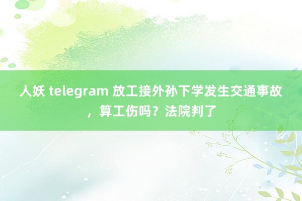 人妖 telegram 放工接外孙下学发生交通事故,算工伤吗?法院判了