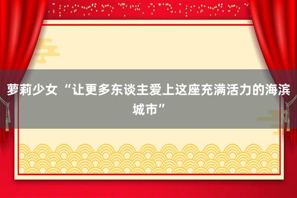 萝莉少女 “让更多东谈主爱上这座充满活力的海滨城市”
