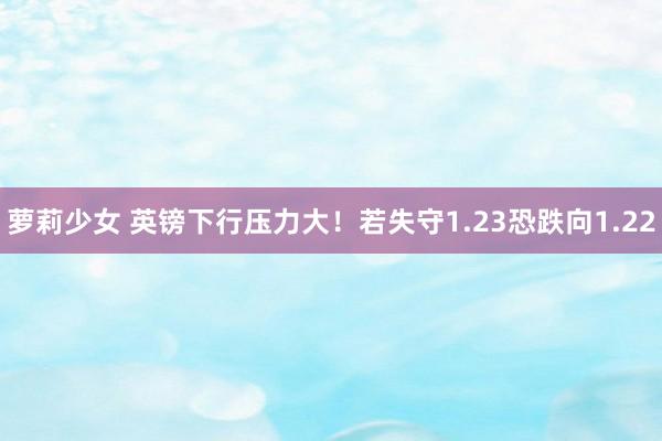 萝莉少女 英镑下行压力大!若失守1.23恐跌向1.22
