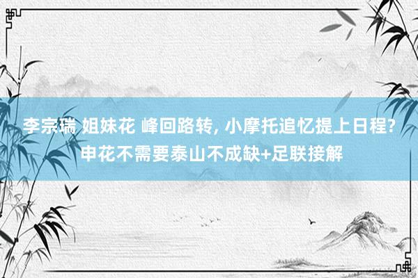 李宗瑞 姐妹花 峰回路转, 小摩托追忆提上日程? 申花不需要泰山不成缺+足联接解