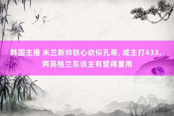 韩国主播 米兰新帅铁心欲似孔蒂, 或主打433, 两英格兰东谈主有望得重用