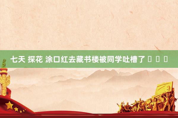 七天 探花 涂口红去藏书楼被同学吐槽了 ​​​