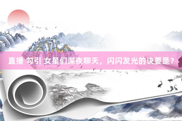 直播 勾引 女星们深夜聊天，闪闪发光的诀要是？