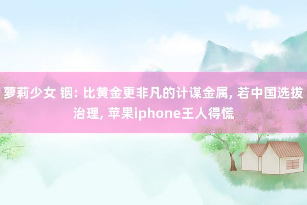 萝莉少女 铟: 比黄金更非凡的计谋金属, 若中国选拔治理, 苹果iphone王人得慌
