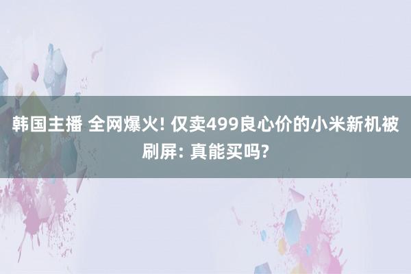 韩国主播 全网爆火! 仅卖499良心价的小米新机被刷屏: 真能买吗?