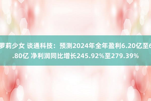 萝莉少女 谈通科技:预测2024年全年盈利6.20亿至6.80亿 净利润同比增长245.92%至279.39%