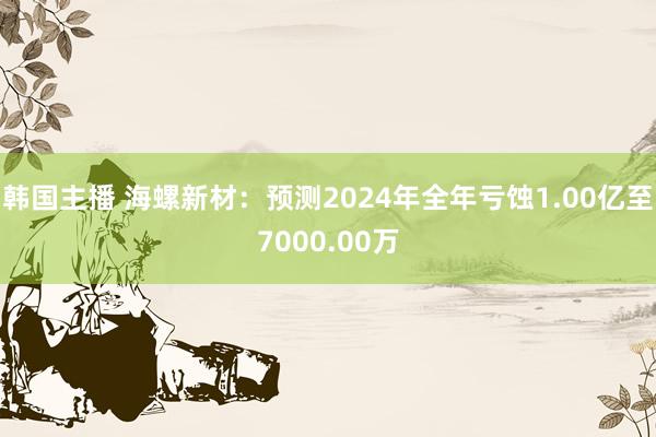 韩国主播 海螺新材：预测2024年全年亏蚀1.00亿至7000.00万