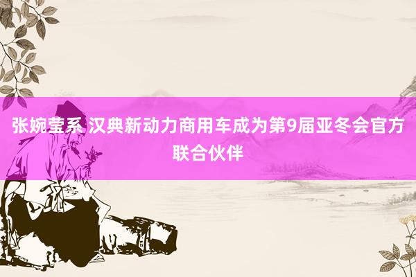 张婉莹系 汉典新动力商用车成为第9届亚冬会官方联合伙伴