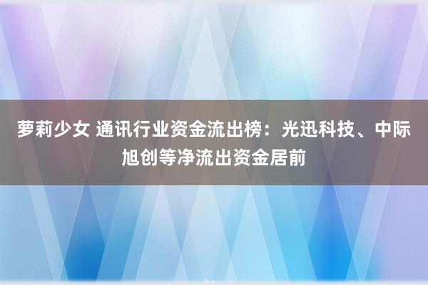 萝莉少女 通讯行业资金流出榜:光迅科技、中际旭创等净流出资金居前
