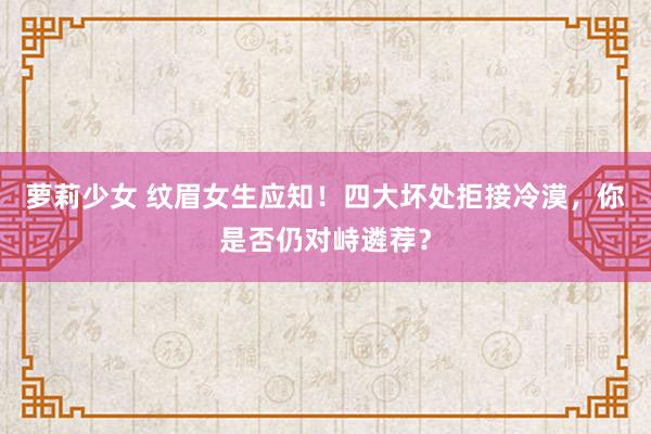萝莉少女 纹眉女生应知!四大坏处拒接冷漠,你是否仍对峙遴荐?