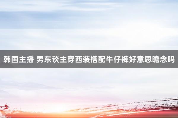 韩国主播 男东谈主穿西装搭配牛仔裤好意思瞻念吗