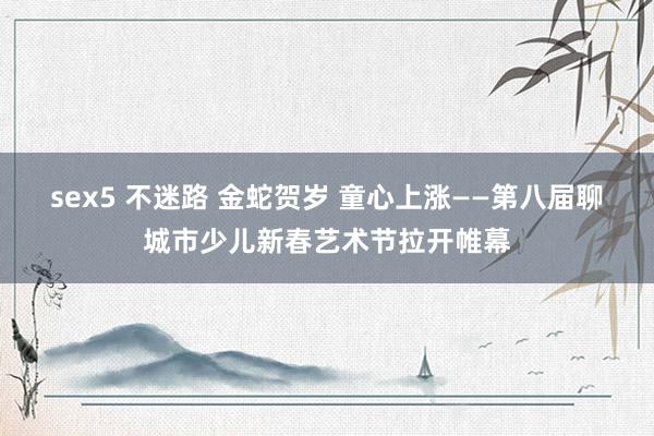 sex5 不迷路 金蛇贺岁 童心上涨——第八届聊城市少儿新春艺术节拉开帷幕