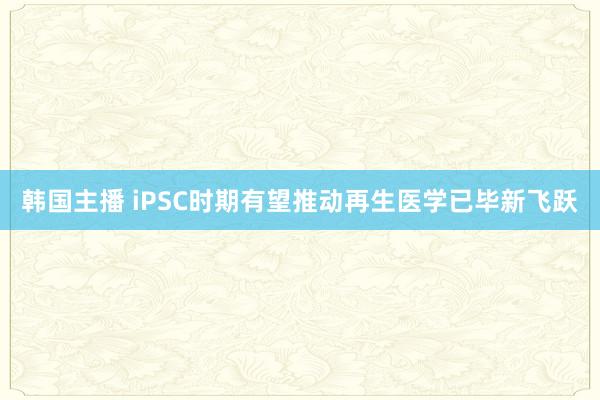 韩国主播 iPSC时期有望推动再生医学已毕新飞跃